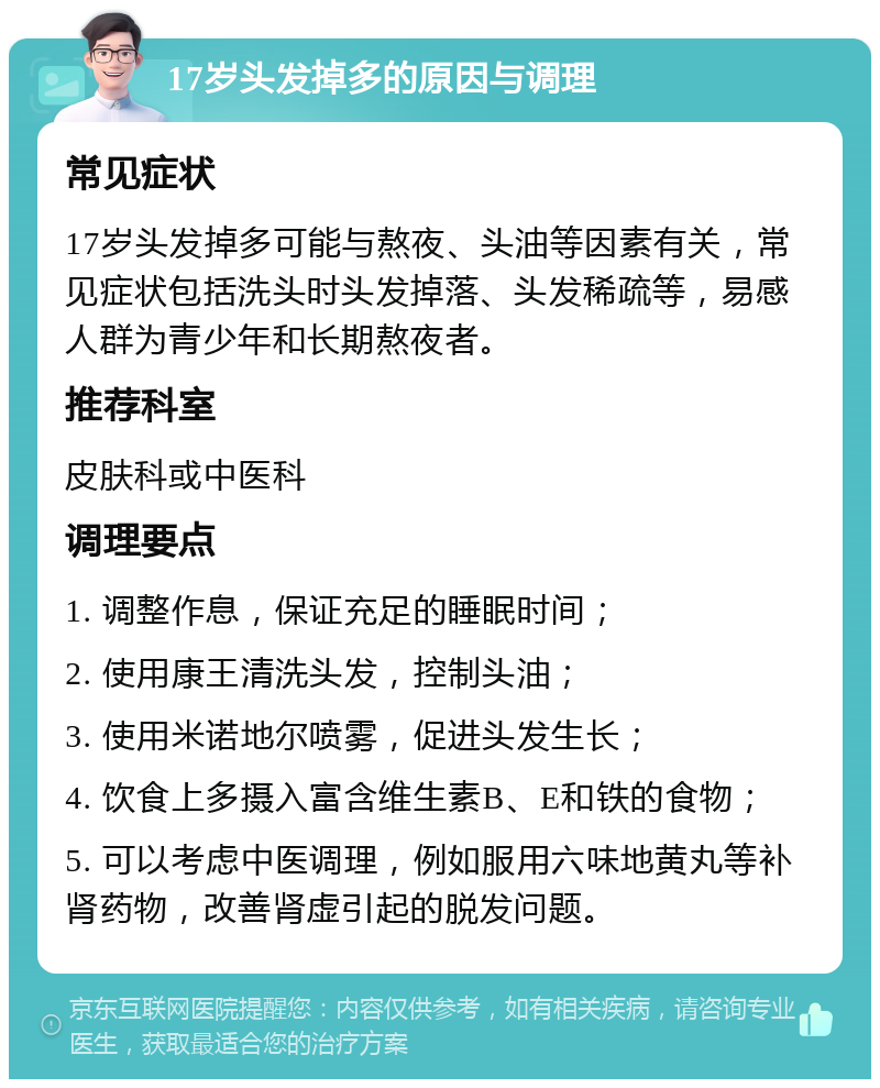 17岁头发掉多的原因与调理 常见症状 17岁头发掉多可能与熬夜、头油等因素有关，常见症状包括洗头时头发掉落、头发稀疏等，易感人群为青少年和长期熬夜者。 推荐科室 皮肤科或中医科 调理要点 1. 调整作息，保证充足的睡眠时间； 2. 使用康王清洗头发，控制头油； 3. 使用米诺地尔喷雾，促进头发生长； 4. 饮食上多摄入富含维生素B、E和铁的食物； 5. 可以考虑中医调理，例如服用六味地黄丸等补肾药物，改善肾虚引起的脱发问题。