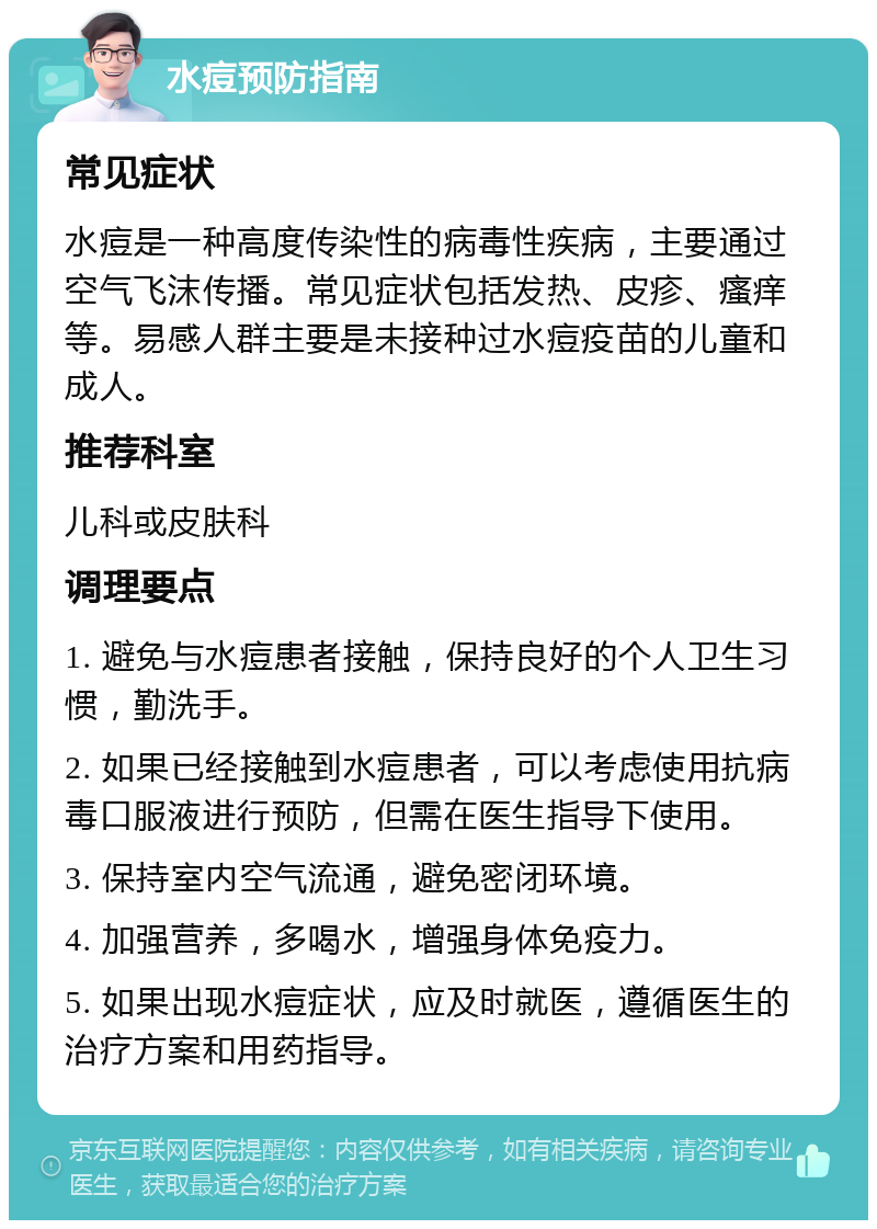 水痘预防指南 常见症状 水痘是一种高度传染性的病毒性疾病，主要通过空气飞沫传播。常见症状包括发热、皮疹、瘙痒等。易感人群主要是未接种过水痘疫苗的儿童和成人。 推荐科室 儿科或皮肤科 调理要点 1. 避免与水痘患者接触，保持良好的个人卫生习惯，勤洗手。 2. 如果已经接触到水痘患者，可以考虑使用抗病毒口服液进行预防，但需在医生指导下使用。 3. 保持室内空气流通，避免密闭环境。 4. 加强营养，多喝水，增强身体免疫力。 5. 如果出现水痘症状，应及时就医，遵循医生的治疗方案和用药指导。