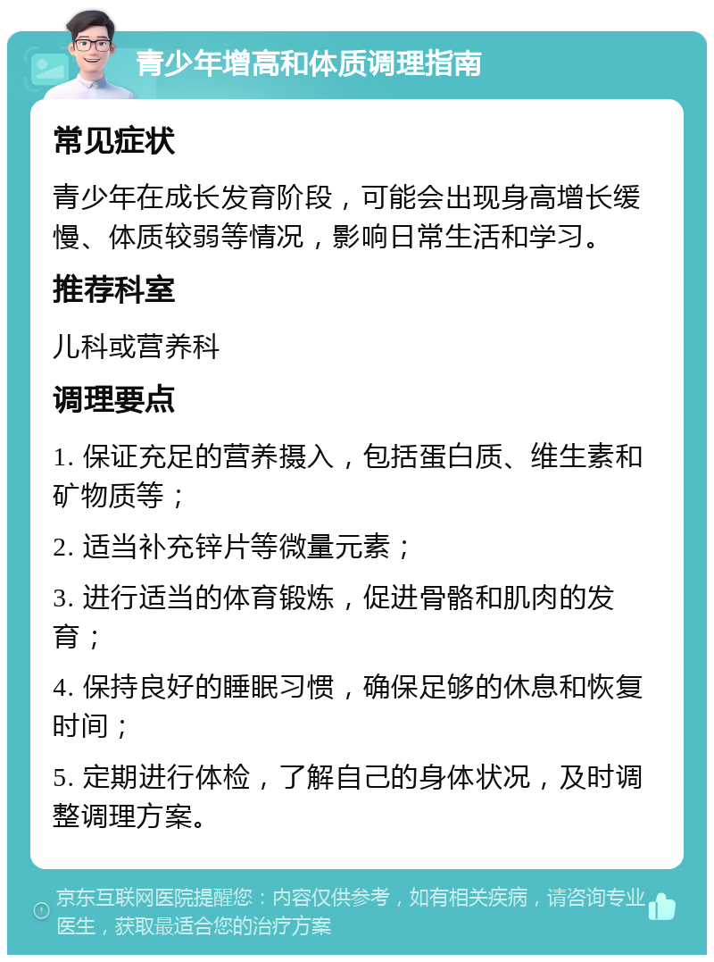 青少年增高和体质调理指南 常见症状 青少年在成长发育阶段，可能会出现身高增长缓慢、体质较弱等情况，影响日常生活和学习。 推荐科室 儿科或营养科 调理要点 1. 保证充足的营养摄入，包括蛋白质、维生素和矿物质等； 2. 适当补充锌片等微量元素； 3. 进行适当的体育锻炼，促进骨骼和肌肉的发育； 4. 保持良好的睡眠习惯，确保足够的休息和恢复时间； 5. 定期进行体检，了解自己的身体状况，及时调整调理方案。