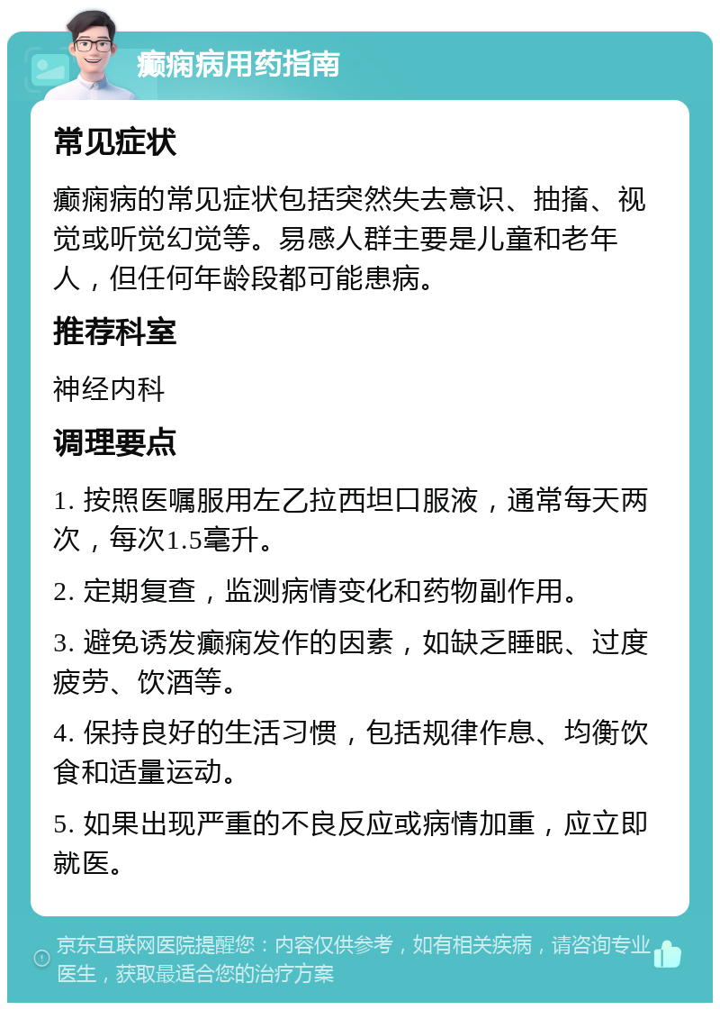 癫痫病用药指南 常见症状 癫痫病的常见症状包括突然失去意识、抽搐、视觉或听觉幻觉等。易感人群主要是儿童和老年人，但任何年龄段都可能患病。 推荐科室 神经内科 调理要点 1. 按照医嘱服用左乙拉西坦口服液，通常每天两次，每次1.5毫升。 2. 定期复查，监测病情变化和药物副作用。 3. 避免诱发癫痫发作的因素，如缺乏睡眠、过度疲劳、饮酒等。 4. 保持良好的生活习惯，包括规律作息、均衡饮食和适量运动。 5. 如果出现严重的不良反应或病情加重，应立即就医。