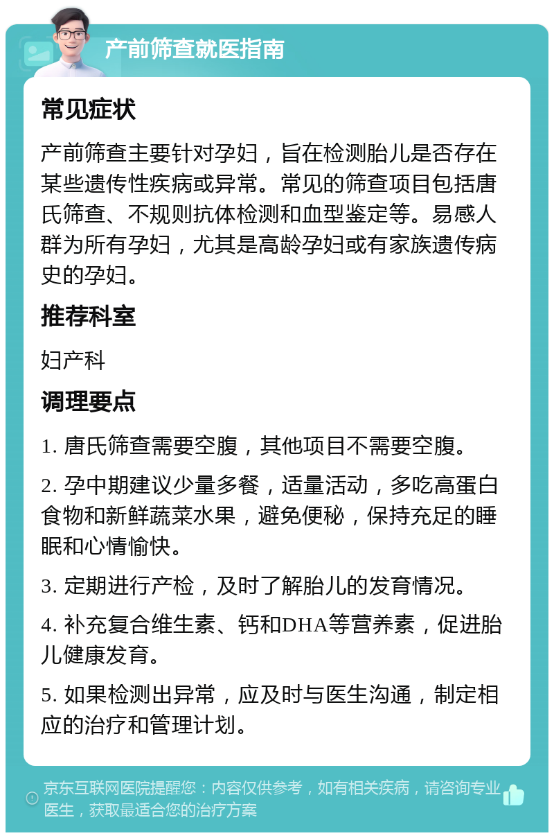 产前筛查就医指南 常见症状 产前筛查主要针对孕妇，旨在检测胎儿是否存在某些遗传性疾病或异常。常见的筛查项目包括唐氏筛查、不规则抗体检测和血型鉴定等。易感人群为所有孕妇，尤其是高龄孕妇或有家族遗传病史的孕妇。 推荐科室 妇产科 调理要点 1. 唐氏筛查需要空腹，其他项目不需要空腹。 2. 孕中期建议少量多餐，适量活动，多吃高蛋白食物和新鲜蔬菜水果，避免便秘，保持充足的睡眠和心情愉快。 3. 定期进行产检，及时了解胎儿的发育情况。 4. 补充复合维生素、钙和DHA等营养素，促进胎儿健康发育。 5. 如果检测出异常，应及时与医生沟通，制定相应的治疗和管理计划。