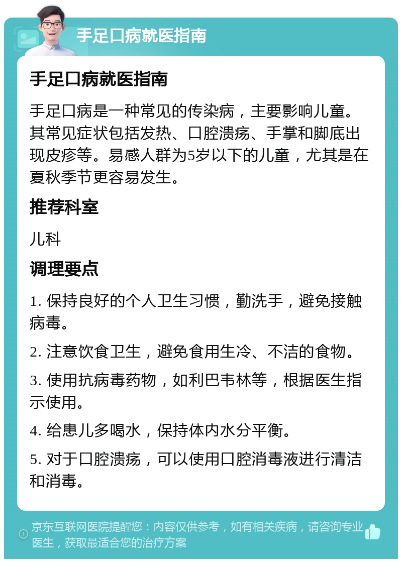 手足口病就医指南 手足口病就医指南 手足口病是一种常见的传染病，主要影响儿童。其常见症状包括发热、口腔溃疡、手掌和脚底出现皮疹等。易感人群为5岁以下的儿童，尤其是在夏秋季节更容易发生。 推荐科室 儿科 调理要点 1. 保持良好的个人卫生习惯，勤洗手，避免接触病毒。 2. 注意饮食卫生，避免食用生冷、不洁的食物。 3. 使用抗病毒药物，如利巴韦林等，根据医生指示使用。 4. 给患儿多喝水，保持体内水分平衡。 5. 对于口腔溃疡，可以使用口腔消毒液进行清洁和消毒。