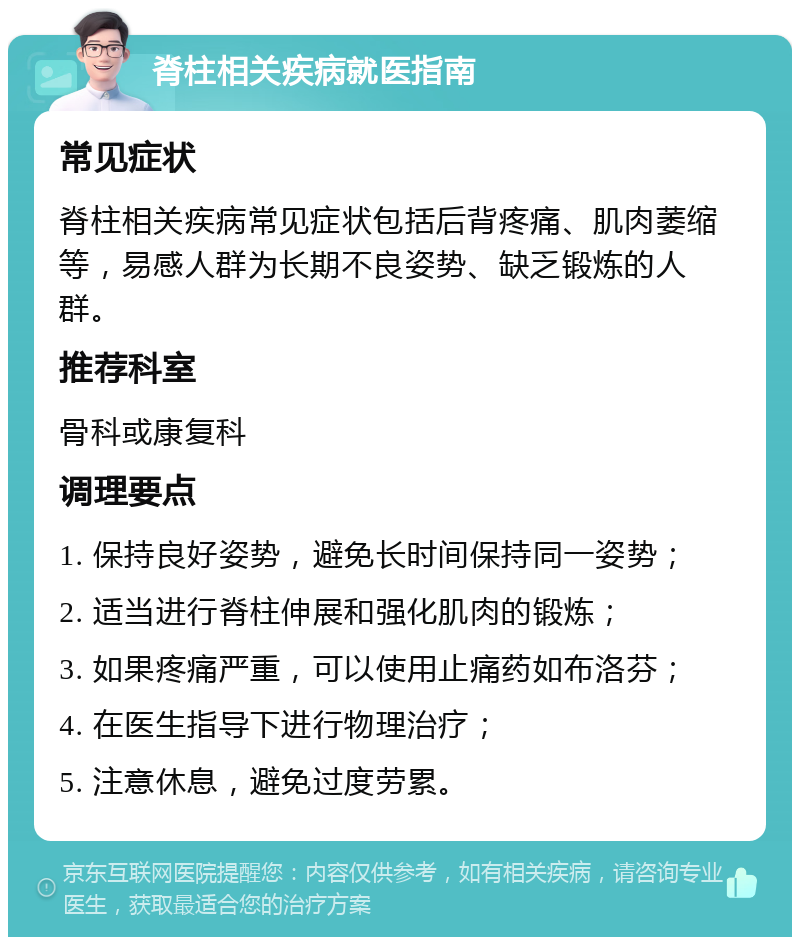 脊柱相关疾病就医指南 常见症状 脊柱相关疾病常见症状包括后背疼痛、肌肉萎缩等，易感人群为长期不良姿势、缺乏锻炼的人群。 推荐科室 骨科或康复科 调理要点 1. 保持良好姿势，避免长时间保持同一姿势； 2. 适当进行脊柱伸展和强化肌肉的锻炼； 3. 如果疼痛严重，可以使用止痛药如布洛芬； 4. 在医生指导下进行物理治疗； 5. 注意休息，避免过度劳累。