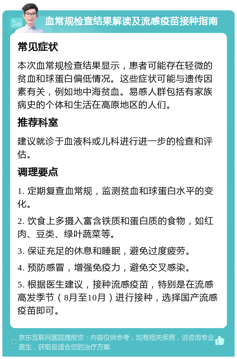 血常规检查结果解读及流感疫苗接种指南 常见症状 本次血常规检查结果显示，患者可能存在轻微的贫血和球蛋白偏低情况。这些症状可能与遗传因素有关，例如地中海贫血。易感人群包括有家族病史的个体和生活在高原地区的人们。 推荐科室 建议就诊于血液科或儿科进行进一步的检查和评估。 调理要点 1. 定期复查血常规，监测贫血和球蛋白水平的变化。 2. 饮食上多摄入富含铁质和蛋白质的食物，如红肉、豆类、绿叶蔬菜等。 3. 保证充足的休息和睡眠，避免过度疲劳。 4. 预防感冒，增强免疫力，避免交叉感染。 5. 根据医生建议，接种流感疫苗，特别是在流感高发季节（8月至10月）进行接种，选择国产流感疫苗即可。