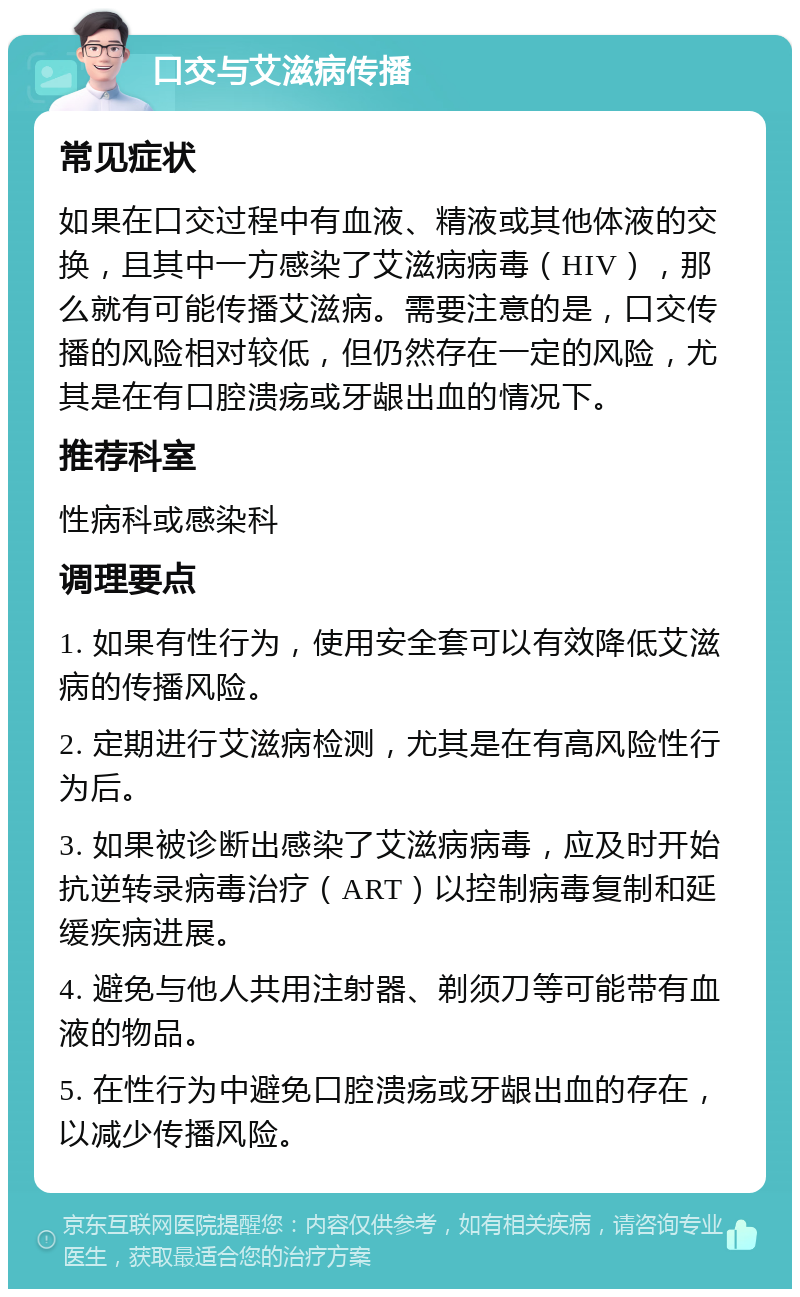 口交与艾滋病传播 常见症状 如果在口交过程中有血液、精液或其他体液的交换，且其中一方感染了艾滋病病毒（HIV），那么就有可能传播艾滋病。需要注意的是，口交传播的风险相对较低，但仍然存在一定的风险，尤其是在有口腔溃疡或牙龈出血的情况下。 推荐科室 性病科或感染科 调理要点 1. 如果有性行为，使用安全套可以有效降低艾滋病的传播风险。 2. 定期进行艾滋病检测，尤其是在有高风险性行为后。 3. 如果被诊断出感染了艾滋病病毒，应及时开始抗逆转录病毒治疗（ART）以控制病毒复制和延缓疾病进展。 4. 避免与他人共用注射器、剃须刀等可能带有血液的物品。 5. 在性行为中避免口腔溃疡或牙龈出血的存在，以减少传播风险。