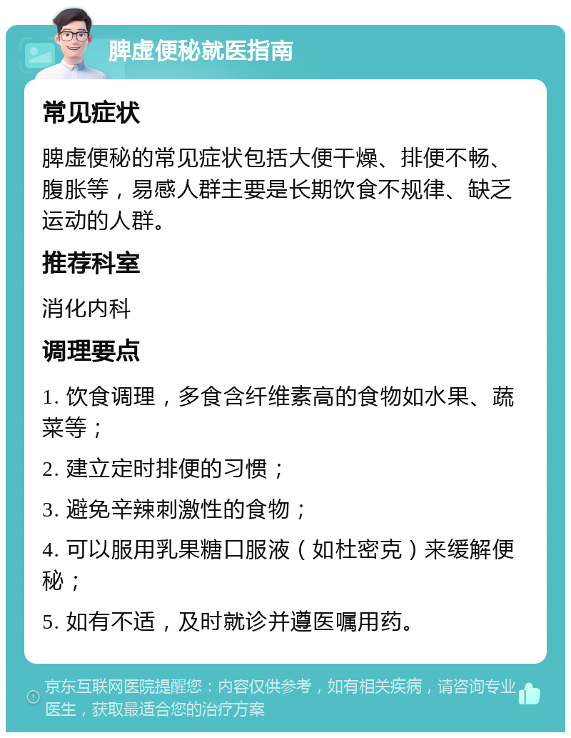 脾虚便秘就医指南 常见症状 脾虚便秘的常见症状包括大便干燥、排便不畅、腹胀等，易感人群主要是长期饮食不规律、缺乏运动的人群。 推荐科室 消化内科 调理要点 1. 饮食调理，多食含纤维素高的食物如水果、蔬菜等； 2. 建立定时排便的习惯； 3. 避免辛辣刺激性的食物； 4. 可以服用乳果糖口服液（如杜密克）来缓解便秘； 5. 如有不适，及时就诊并遵医嘱用药。