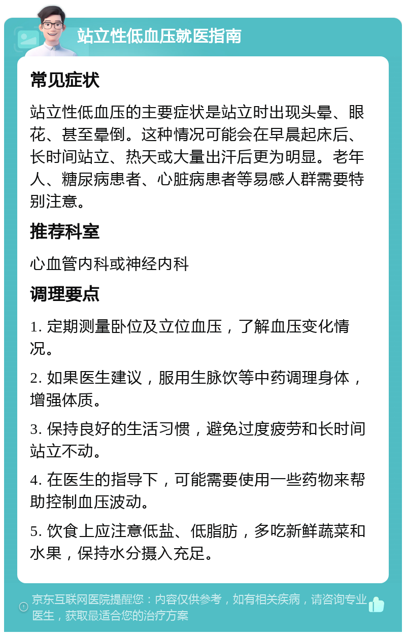 站立性低血压就医指南 常见症状 站立性低血压的主要症状是站立时出现头晕、眼花、甚至晕倒。这种情况可能会在早晨起床后、长时间站立、热天或大量出汗后更为明显。老年人、糖尿病患者、心脏病患者等易感人群需要特别注意。 推荐科室 心血管内科或神经内科 调理要点 1. 定期测量卧位及立位血压，了解血压变化情况。 2. 如果医生建议，服用生脉饮等中药调理身体，增强体质。 3. 保持良好的生活习惯，避免过度疲劳和长时间站立不动。 4. 在医生的指导下，可能需要使用一些药物来帮助控制血压波动。 5. 饮食上应注意低盐、低脂肪，多吃新鲜蔬菜和水果，保持水分摄入充足。