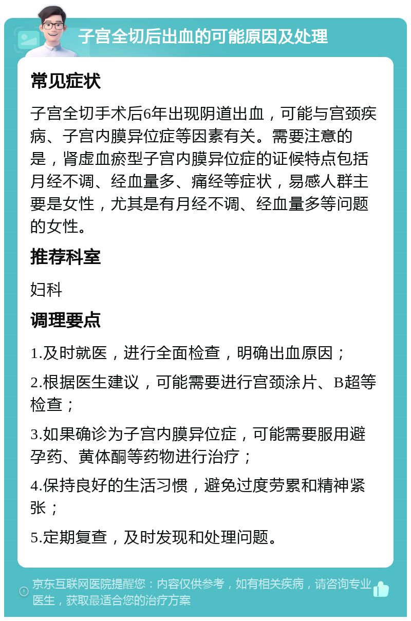 子宫全切后出血的可能原因及处理 常见症状 子宫全切手术后6年出现阴道出血，可能与宫颈疾病、子宫内膜异位症等因素有关。需要注意的是，肾虚血瘀型子宫内膜异位症的证候特点包括月经不调、经血量多、痛经等症状，易感人群主要是女性，尤其是有月经不调、经血量多等问题的女性。 推荐科室 妇科 调理要点 1.及时就医，进行全面检查，明确出血原因； 2.根据医生建议，可能需要进行宫颈涂片、B超等检查； 3.如果确诊为子宫内膜异位症，可能需要服用避孕药、黄体酮等药物进行治疗； 4.保持良好的生活习惯，避免过度劳累和精神紧张； 5.定期复查，及时发现和处理问题。