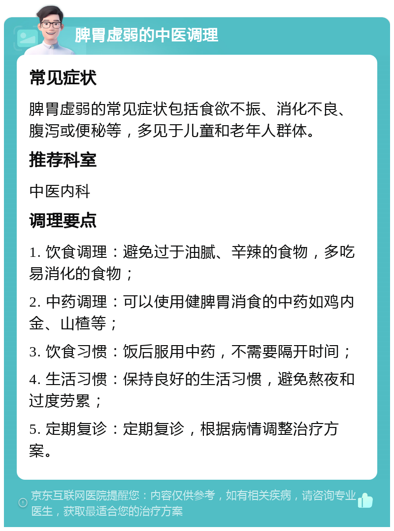 脾胃虚弱的中医调理 常见症状 脾胃虚弱的常见症状包括食欲不振、消化不良、腹泻或便秘等，多见于儿童和老年人群体。 推荐科室 中医内科 调理要点 1. 饮食调理：避免过于油腻、辛辣的食物，多吃易消化的食物； 2. 中药调理：可以使用健脾胃消食的中药如鸡内金、山楂等； 3. 饮食习惯：饭后服用中药，不需要隔开时间； 4. 生活习惯：保持良好的生活习惯，避免熬夜和过度劳累； 5. 定期复诊：定期复诊，根据病情调整治疗方案。