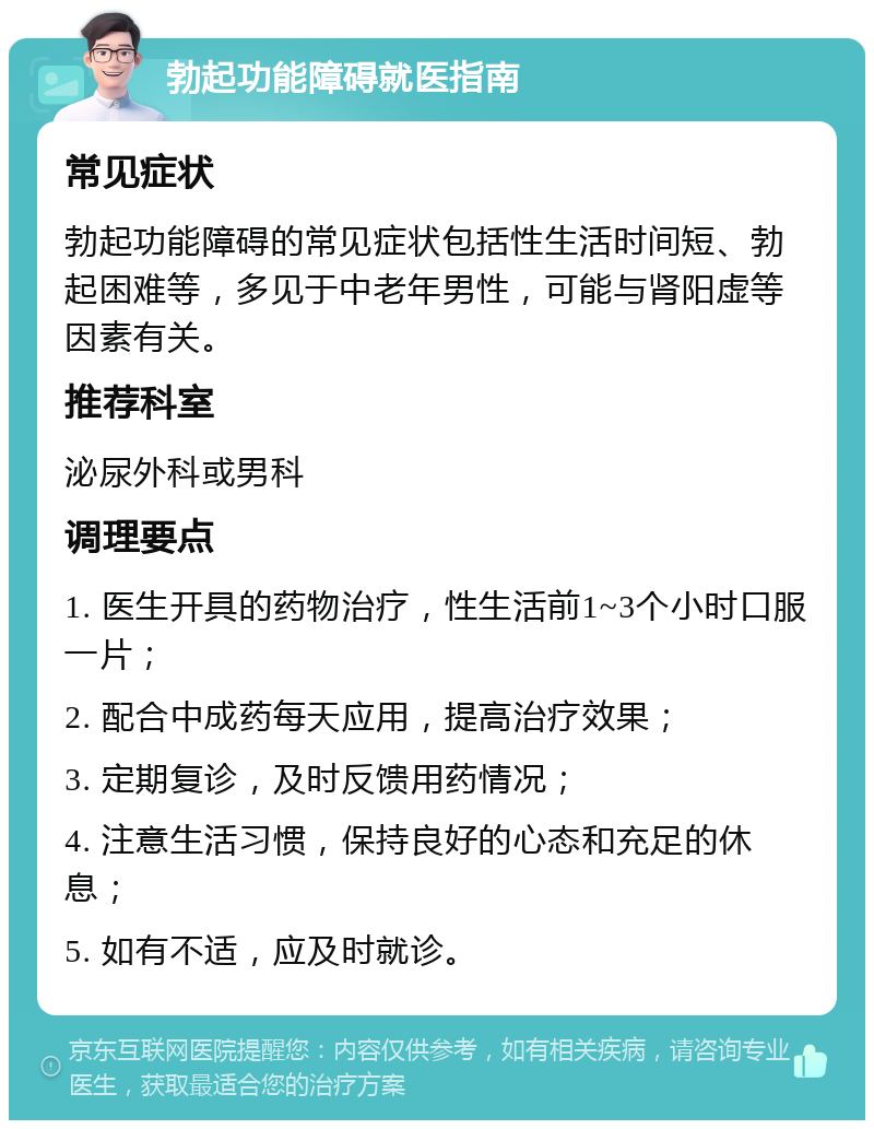 勃起功能障碍就医指南 常见症状 勃起功能障碍的常见症状包括性生活时间短、勃起困难等，多见于中老年男性，可能与肾阳虚等因素有关。 推荐科室 泌尿外科或男科 调理要点 1. 医生开具的药物治疗，性生活前1~3个小时口服一片； 2. 配合中成药每天应用，提高治疗效果； 3. 定期复诊，及时反馈用药情况； 4. 注意生活习惯，保持良好的心态和充足的休息； 5. 如有不适，应及时就诊。