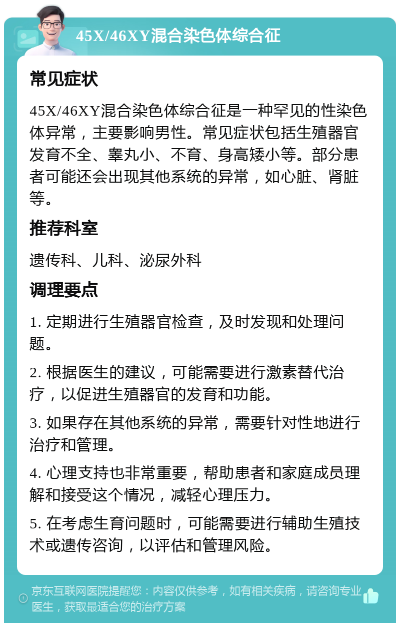 45X/46XY混合染色体综合征 常见症状 45X/46XY混合染色体综合征是一种罕见的性染色体异常，主要影响男性。常见症状包括生殖器官发育不全、睾丸小、不育、身高矮小等。部分患者可能还会出现其他系统的异常，如心脏、肾脏等。 推荐科室 遗传科、儿科、泌尿外科 调理要点 1. 定期进行生殖器官检查，及时发现和处理问题。 2. 根据医生的建议，可能需要进行激素替代治疗，以促进生殖器官的发育和功能。 3. 如果存在其他系统的异常，需要针对性地进行治疗和管理。 4. 心理支持也非常重要，帮助患者和家庭成员理解和接受这个情况，减轻心理压力。 5. 在考虑生育问题时，可能需要进行辅助生殖技术或遗传咨询，以评估和管理风险。