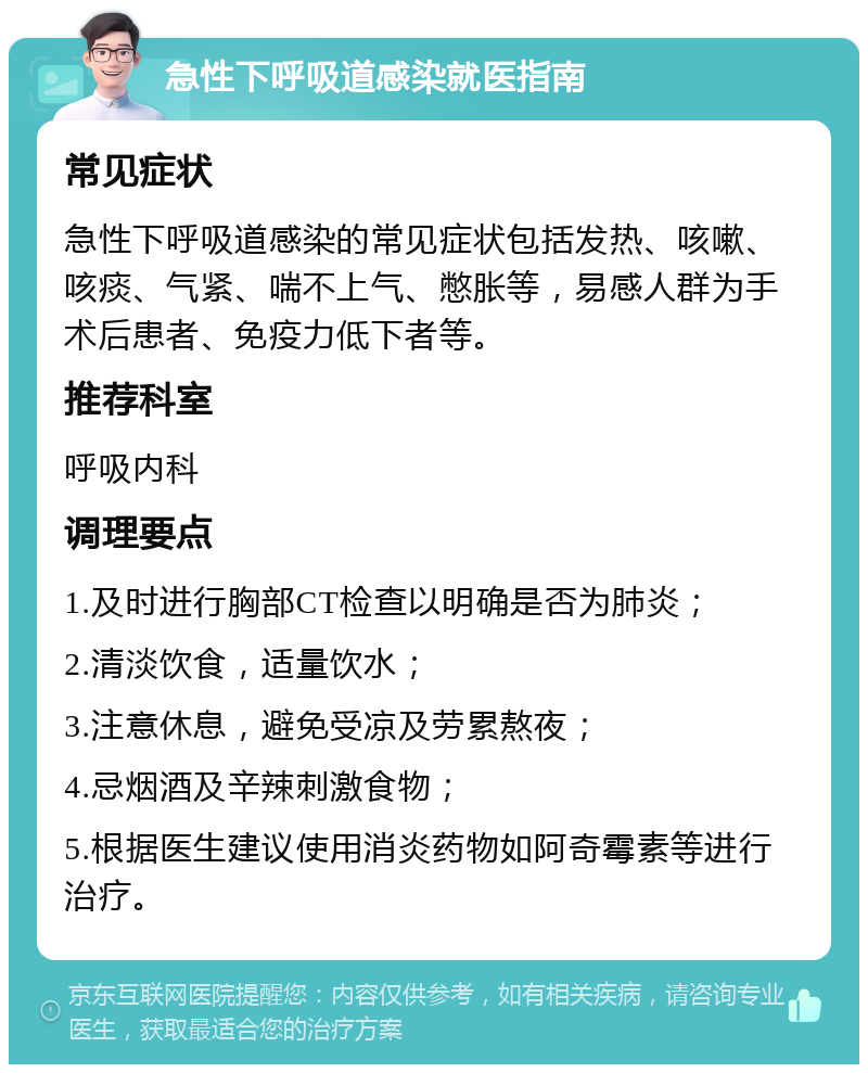 急性下呼吸道感染就医指南 常见症状 急性下呼吸道感染的常见症状包括发热、咳嗽、咳痰、气紧、喘不上气、憋胀等，易感人群为手术后患者、免疫力低下者等。 推荐科室 呼吸内科 调理要点 1.及时进行胸部CT检查以明确是否为肺炎； 2.清淡饮食，适量饮水； 3.注意休息，避免受凉及劳累熬夜； 4.忌烟酒及辛辣刺激食物； 5.根据医生建议使用消炎药物如阿奇霉素等进行治疗。