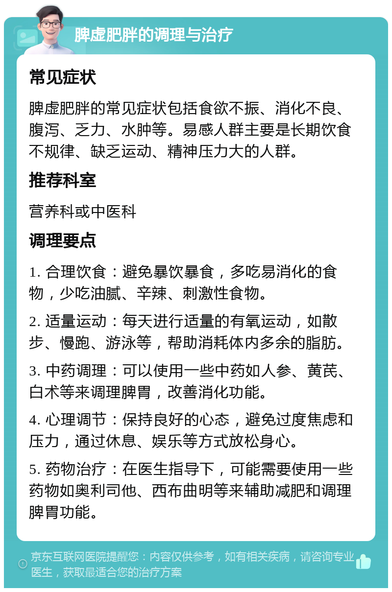 脾虚肥胖的调理与治疗 常见症状 脾虚肥胖的常见症状包括食欲不振、消化不良、腹泻、乏力、水肿等。易感人群主要是长期饮食不规律、缺乏运动、精神压力大的人群。 推荐科室 营养科或中医科 调理要点 1. 合理饮食：避免暴饮暴食，多吃易消化的食物，少吃油腻、辛辣、刺激性食物。 2. 适量运动：每天进行适量的有氧运动，如散步、慢跑、游泳等，帮助消耗体内多余的脂肪。 3. 中药调理：可以使用一些中药如人参、黄芪、白术等来调理脾胃，改善消化功能。 4. 心理调节：保持良好的心态，避免过度焦虑和压力，通过休息、娱乐等方式放松身心。 5. 药物治疗：在医生指导下，可能需要使用一些药物如奥利司他、西布曲明等来辅助减肥和调理脾胃功能。