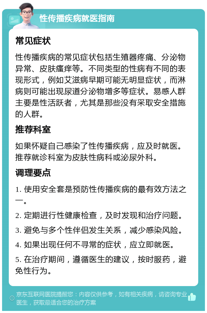 性传播疾病就医指南 常见症状 性传播疾病的常见症状包括生殖器疼痛、分泌物异常、皮肤瘙痒等。不同类型的性病有不同的表现形式，例如艾滋病早期可能无明显症状，而淋病则可能出现尿道分泌物增多等症状。易感人群主要是性活跃者，尤其是那些没有采取安全措施的人群。 推荐科室 如果怀疑自己感染了性传播疾病，应及时就医。推荐就诊科室为皮肤性病科或泌尿外科。 调理要点 1. 使用安全套是预防性传播疾病的最有效方法之一。 2. 定期进行性健康检查，及时发现和治疗问题。 3. 避免与多个性伴侣发生关系，减少感染风险。 4. 如果出现任何不寻常的症状，应立即就医。 5. 在治疗期间，遵循医生的建议，按时服药，避免性行为。