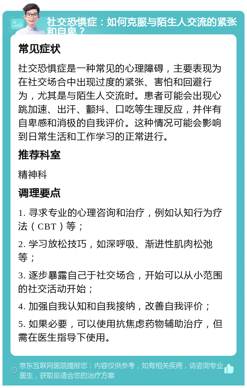 社交恐惧症：如何克服与陌生人交流的紧张和自卑？ 常见症状 社交恐惧症是一种常见的心理障碍，主要表现为在社交场合中出现过度的紧张、害怕和回避行为，尤其是与陌生人交流时。患者可能会出现心跳加速、出汗、颤抖、口吃等生理反应，并伴有自卑感和消极的自我评价。这种情况可能会影响到日常生活和工作学习的正常进行。 推荐科室 精神科 调理要点 1. 寻求专业的心理咨询和治疗，例如认知行为疗法（CBT）等； 2. 学习放松技巧，如深呼吸、渐进性肌肉松弛等； 3. 逐步暴露自己于社交场合，开始可以从小范围的社交活动开始； 4. 加强自我认知和自我接纳，改善自我评价； 5. 如果必要，可以使用抗焦虑药物辅助治疗，但需在医生指导下使用。