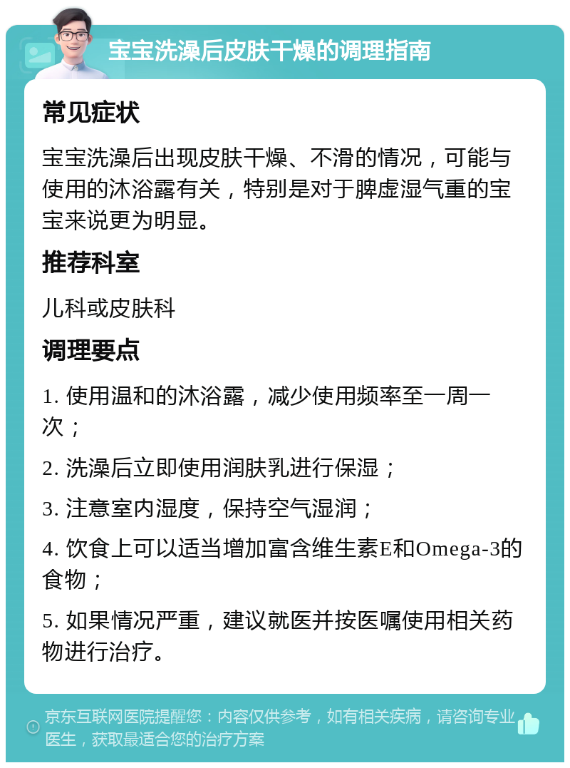 宝宝洗澡后皮肤干燥的调理指南 常见症状 宝宝洗澡后出现皮肤干燥、不滑的情况，可能与使用的沐浴露有关，特别是对于脾虚湿气重的宝宝来说更为明显。 推荐科室 儿科或皮肤科 调理要点 1. 使用温和的沐浴露，减少使用频率至一周一次； 2. 洗澡后立即使用润肤乳进行保湿； 3. 注意室内湿度，保持空气湿润； 4. 饮食上可以适当增加富含维生素E和Omega-3的食物； 5. 如果情况严重，建议就医并按医嘱使用相关药物进行治疗。