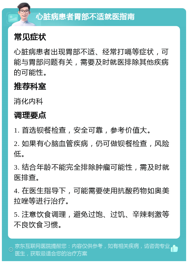 心脏病患者胃部不适就医指南 常见症状 心脏病患者出现胃部不适、经常打嗝等症状，可能与胃部问题有关，需要及时就医排除其他疾病的可能性。 推荐科室 消化内科 调理要点 1. 首选钡餐检查，安全可靠，参考价值大。 2. 如果有心脑血管疾病，仍可做钡餐检查，风险低。 3. 结合年龄不能完全排除肿瘤可能性，需及时就医排查。 4. 在医生指导下，可能需要使用抗酸药物如奥美拉唑等进行治疗。 5. 注意饮食调理，避免过饱、过饥、辛辣刺激等不良饮食习惯。