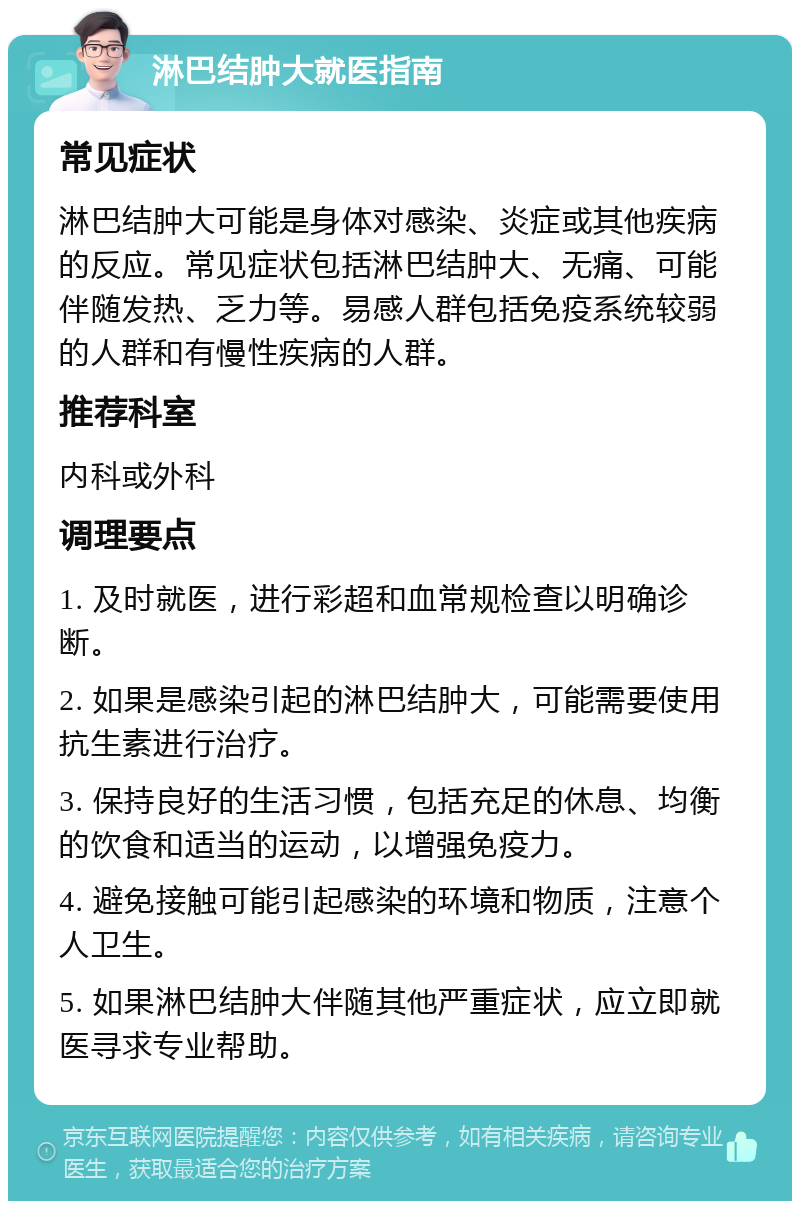 淋巴结肿大就医指南 常见症状 淋巴结肿大可能是身体对感染、炎症或其他疾病的反应。常见症状包括淋巴结肿大、无痛、可能伴随发热、乏力等。易感人群包括免疫系统较弱的人群和有慢性疾病的人群。 推荐科室 内科或外科 调理要点 1. 及时就医，进行彩超和血常规检查以明确诊断。 2. 如果是感染引起的淋巴结肿大，可能需要使用抗生素进行治疗。 3. 保持良好的生活习惯，包括充足的休息、均衡的饮食和适当的运动，以增强免疫力。 4. 避免接触可能引起感染的环境和物质，注意个人卫生。 5. 如果淋巴结肿大伴随其他严重症状，应立即就医寻求专业帮助。