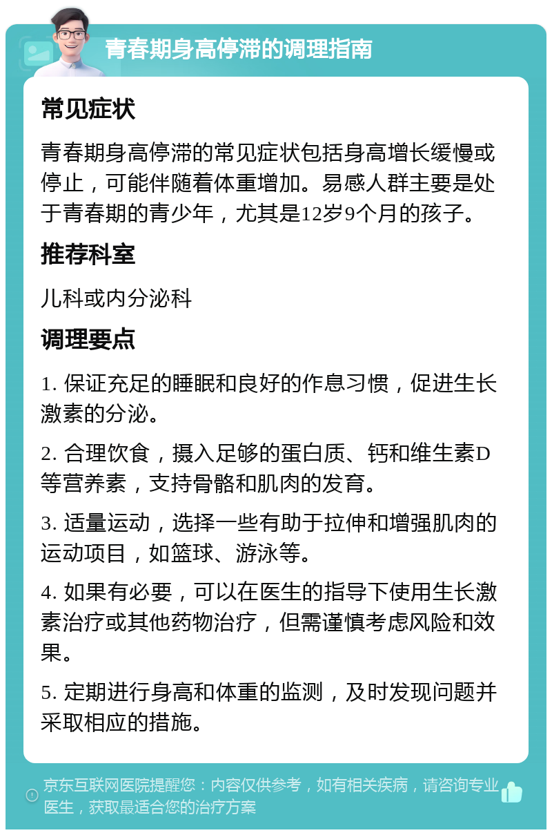 青春期身高停滞的调理指南 常见症状 青春期身高停滞的常见症状包括身高增长缓慢或停止，可能伴随着体重增加。易感人群主要是处于青春期的青少年，尤其是12岁9个月的孩子。 推荐科室 儿科或内分泌科 调理要点 1. 保证充足的睡眠和良好的作息习惯，促进生长激素的分泌。 2. 合理饮食，摄入足够的蛋白质、钙和维生素D等营养素，支持骨骼和肌肉的发育。 3. 适量运动，选择一些有助于拉伸和增强肌肉的运动项目，如篮球、游泳等。 4. 如果有必要，可以在医生的指导下使用生长激素治疗或其他药物治疗，但需谨慎考虑风险和效果。 5. 定期进行身高和体重的监测，及时发现问题并采取相应的措施。