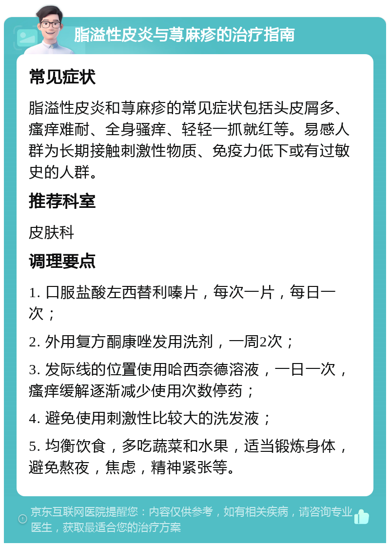 脂溢性皮炎与荨麻疹的治疗指南 常见症状 脂溢性皮炎和荨麻疹的常见症状包括头皮屑多、瘙痒难耐、全身骚痒、轻轻一抓就红等。易感人群为长期接触刺激性物质、免疫力低下或有过敏史的人群。 推荐科室 皮肤科 调理要点 1. 口服盐酸左西替利嗪片，每次一片，每日一次； 2. 外用复方酮康唑发用洗剂，一周2次； 3. 发际线的位置使用哈西奈德溶液，一日一次，瘙痒缓解逐渐减少使用次数停药； 4. 避免使用刺激性比较大的洗发液； 5. 均衡饮食，多吃蔬菜和水果，适当锻炼身体，避免熬夜，焦虑，精神紧张等。