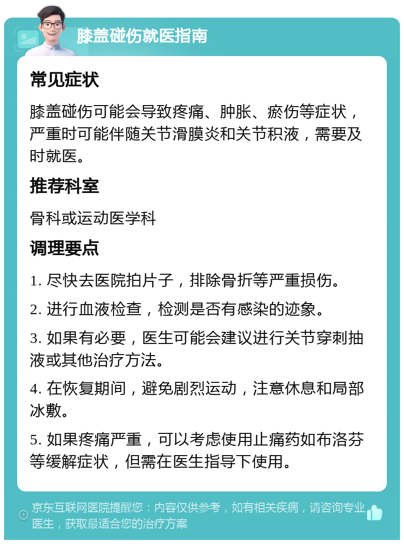 膝盖碰伤就医指南 常见症状 膝盖碰伤可能会导致疼痛、肿胀、瘀伤等症状，严重时可能伴随关节滑膜炎和关节积液，需要及时就医。 推荐科室 骨科或运动医学科 调理要点 1. 尽快去医院拍片子，排除骨折等严重损伤。 2. 进行血液检查，检测是否有感染的迹象。 3. 如果有必要，医生可能会建议进行关节穿刺抽液或其他治疗方法。 4. 在恢复期间，避免剧烈运动，注意休息和局部冰敷。 5. 如果疼痛严重，可以考虑使用止痛药如布洛芬等缓解症状，但需在医生指导下使用。