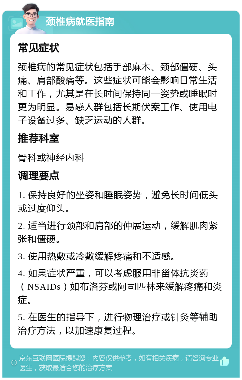 颈椎病就医指南 常见症状 颈椎病的常见症状包括手部麻木、颈部僵硬、头痛、肩部酸痛等。这些症状可能会影响日常生活和工作，尤其是在长时间保持同一姿势或睡眠时更为明显。易感人群包括长期伏案工作、使用电子设备过多、缺乏运动的人群。 推荐科室 骨科或神经内科 调理要点 1. 保持良好的坐姿和睡眠姿势，避免长时间低头或过度仰头。 2. 适当进行颈部和肩部的伸展运动，缓解肌肉紧张和僵硬。 3. 使用热敷或冷敷缓解疼痛和不适感。 4. 如果症状严重，可以考虑服用非甾体抗炎药（NSAIDs）如布洛芬或阿司匹林来缓解疼痛和炎症。 5. 在医生的指导下，进行物理治疗或针灸等辅助治疗方法，以加速康复过程。