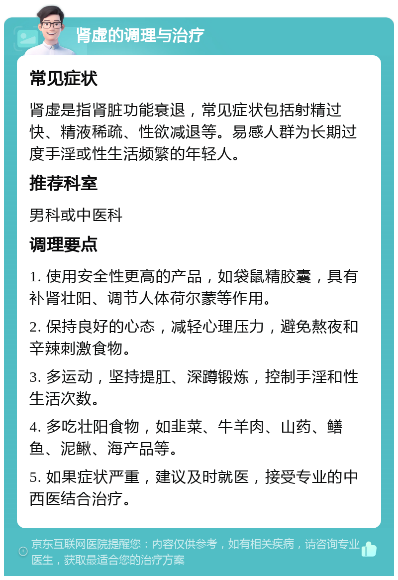 肾虚的调理与治疗 常见症状 肾虚是指肾脏功能衰退，常见症状包括射精过快、精液稀疏、性欲减退等。易感人群为长期过度手淫或性生活频繁的年轻人。 推荐科室 男科或中医科 调理要点 1. 使用安全性更高的产品，如袋鼠精胶囊，具有补肾壮阳、调节人体荷尔蒙等作用。 2. 保持良好的心态，减轻心理压力，避免熬夜和辛辣刺激食物。 3. 多运动，坚持提肛、深蹲锻炼，控制手淫和性生活次数。 4. 多吃壮阳食物，如韭菜、牛羊肉、山药、鳝鱼、泥鳅、海产品等。 5. 如果症状严重，建议及时就医，接受专业的中西医结合治疗。