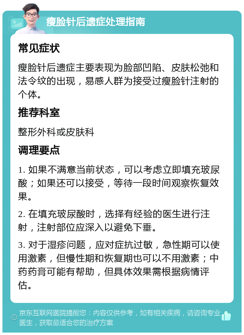 瘦脸针后遗症处理指南 常见症状 瘦脸针后遗症主要表现为脸部凹陷、皮肤松弛和法令纹的出现，易感人群为接受过瘦脸针注射的个体。 推荐科室 整形外科或皮肤科 调理要点 1. 如果不满意当前状态，可以考虑立即填充玻尿酸；如果还可以接受，等待一段时间观察恢复效果。 2. 在填充玻尿酸时，选择有经验的医生进行注射，注射部位应深入以避免下垂。 3. 对于湿疹问题，应对症抗过敏，急性期可以使用激素，但慢性期和恢复期也可以不用激素；中药药膏可能有帮助，但具体效果需根据病情评估。