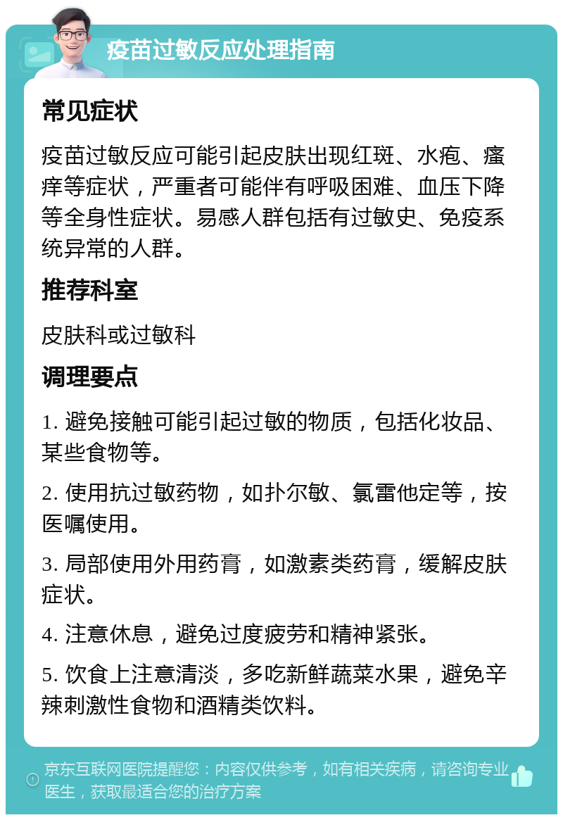 疫苗过敏反应处理指南 常见症状 疫苗过敏反应可能引起皮肤出现红斑、水疱、瘙痒等症状，严重者可能伴有呼吸困难、血压下降等全身性症状。易感人群包括有过敏史、免疫系统异常的人群。 推荐科室 皮肤科或过敏科 调理要点 1. 避免接触可能引起过敏的物质，包括化妆品、某些食物等。 2. 使用抗过敏药物，如扑尔敏、氯雷他定等，按医嘱使用。 3. 局部使用外用药膏，如激素类药膏，缓解皮肤症状。 4. 注意休息，避免过度疲劳和精神紧张。 5. 饮食上注意清淡，多吃新鲜蔬菜水果，避免辛辣刺激性食物和酒精类饮料。