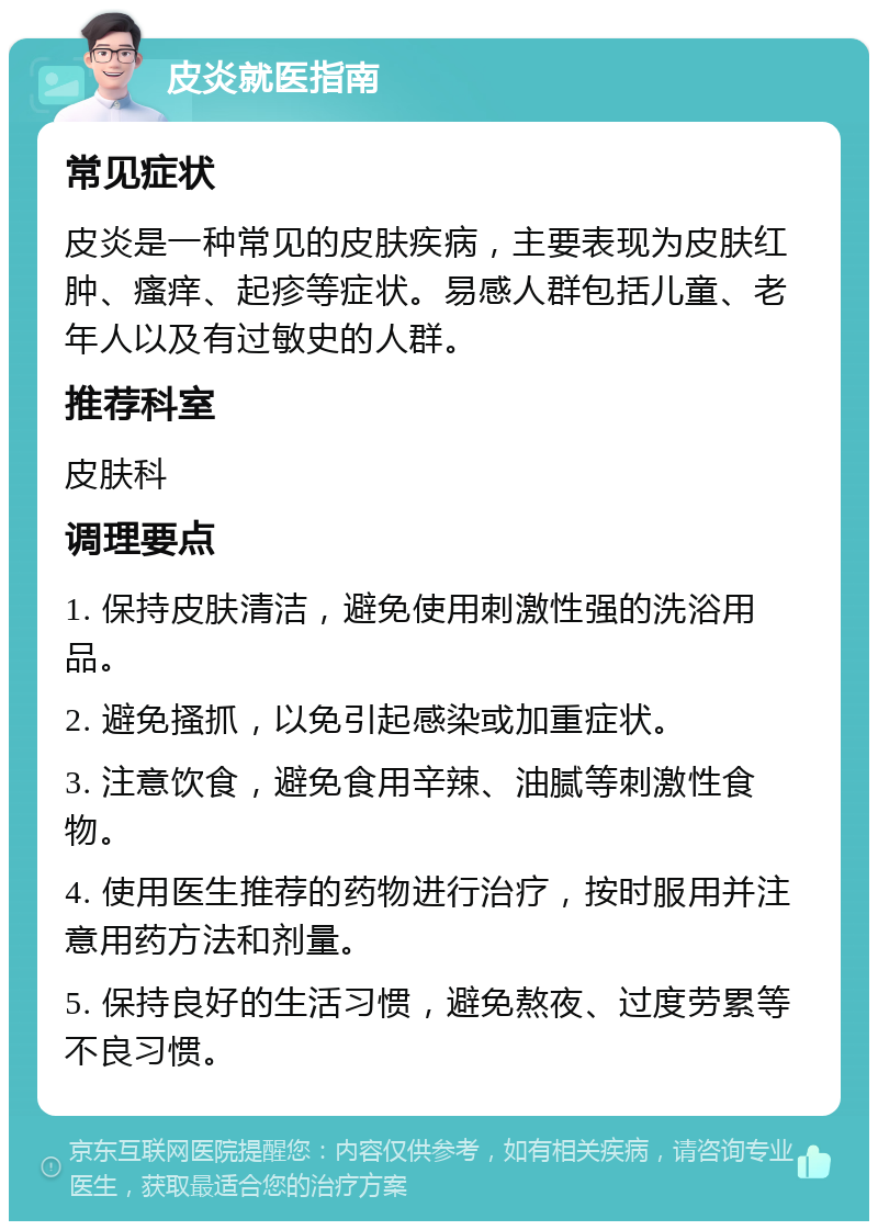 皮炎就医指南 常见症状 皮炎是一种常见的皮肤疾病，主要表现为皮肤红肿、瘙痒、起疹等症状。易感人群包括儿童、老年人以及有过敏史的人群。 推荐科室 皮肤科 调理要点 1. 保持皮肤清洁，避免使用刺激性强的洗浴用品。 2. 避免搔抓，以免引起感染或加重症状。 3. 注意饮食，避免食用辛辣、油腻等刺激性食物。 4. 使用医生推荐的药物进行治疗，按时服用并注意用药方法和剂量。 5. 保持良好的生活习惯，避免熬夜、过度劳累等不良习惯。