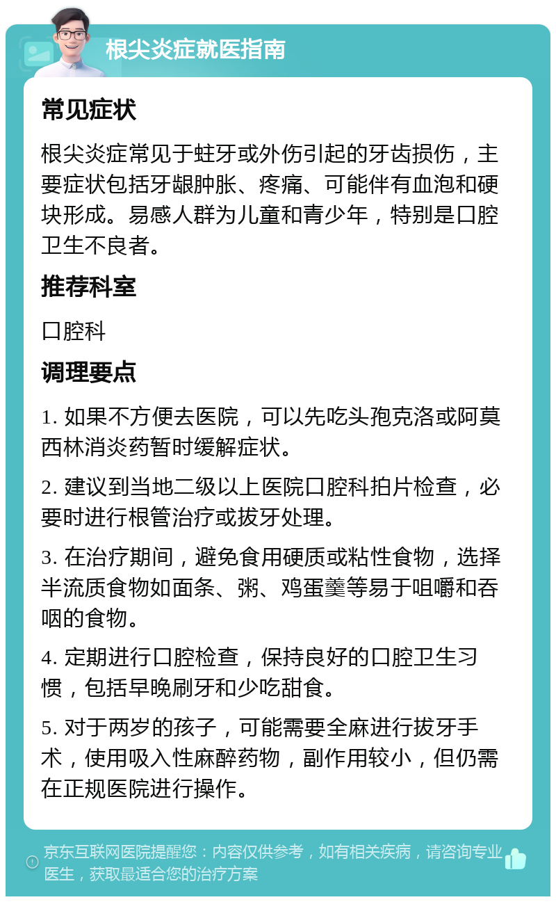 根尖炎症就医指南 常见症状 根尖炎症常见于蛀牙或外伤引起的牙齿损伤，主要症状包括牙龈肿胀、疼痛、可能伴有血泡和硬块形成。易感人群为儿童和青少年，特别是口腔卫生不良者。 推荐科室 口腔科 调理要点 1. 如果不方便去医院，可以先吃头孢克洛或阿莫西林消炎药暂时缓解症状。 2. 建议到当地二级以上医院口腔科拍片检查，必要时进行根管治疗或拔牙处理。 3. 在治疗期间，避免食用硬质或粘性食物，选择半流质食物如面条、粥、鸡蛋羹等易于咀嚼和吞咽的食物。 4. 定期进行口腔检查，保持良好的口腔卫生习惯，包括早晚刷牙和少吃甜食。 5. 对于两岁的孩子，可能需要全麻进行拔牙手术，使用吸入性麻醉药物，副作用较小，但仍需在正规医院进行操作。