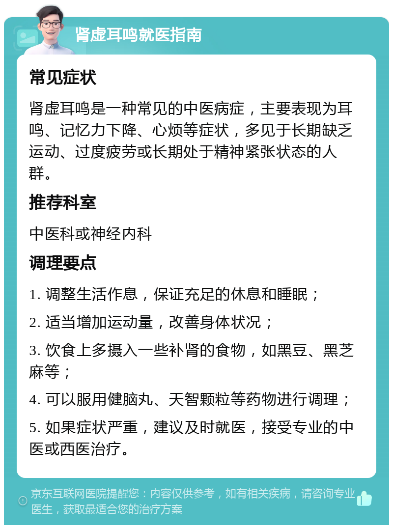 肾虚耳鸣就医指南 常见症状 肾虚耳鸣是一种常见的中医病症，主要表现为耳鸣、记忆力下降、心烦等症状，多见于长期缺乏运动、过度疲劳或长期处于精神紧张状态的人群。 推荐科室 中医科或神经内科 调理要点 1. 调整生活作息，保证充足的休息和睡眠； 2. 适当增加运动量，改善身体状况； 3. 饮食上多摄入一些补肾的食物，如黑豆、黑芝麻等； 4. 可以服用健脑丸、天智颗粒等药物进行调理； 5. 如果症状严重，建议及时就医，接受专业的中医或西医治疗。