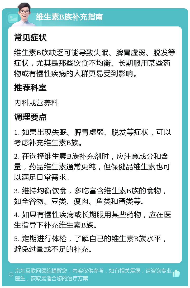 维生素B族补充指南 常见症状 维生素B族缺乏可能导致失眠、脾胃虚弱、脱发等症状，尤其是那些饮食不均衡、长期服用某些药物或有慢性疾病的人群更易受到影响。 推荐科室 内科或营养科 调理要点 1. 如果出现失眠、脾胃虚弱、脱发等症状，可以考虑补充维生素B族。 2. 在选择维生素B族补充剂时，应注意成分和含量，药品维生素通常更纯，但保健品维生素也可以满足日常需求。 3. 维持均衡饮食，多吃富含维生素B族的食物，如全谷物、豆类、瘦肉、鱼类和蛋类等。 4. 如果有慢性疾病或长期服用某些药物，应在医生指导下补充维生素B族。 5. 定期进行体检，了解自己的维生素B族水平，避免过量或不足的补充。