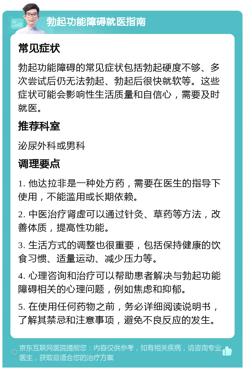 勃起功能障碍就医指南 常见症状 勃起功能障碍的常见症状包括勃起硬度不够、多次尝试后仍无法勃起、勃起后很快就软等。这些症状可能会影响性生活质量和自信心，需要及时就医。 推荐科室 泌尿外科或男科 调理要点 1. 他达拉非是一种处方药，需要在医生的指导下使用，不能滥用或长期依赖。 2. 中医治疗肾虚可以通过针灸、草药等方法，改善体质，提高性功能。 3. 生活方式的调整也很重要，包括保持健康的饮食习惯、适量运动、减少压力等。 4. 心理咨询和治疗可以帮助患者解决与勃起功能障碍相关的心理问题，例如焦虑和抑郁。 5. 在使用任何药物之前，务必详细阅读说明书，了解其禁忌和注意事项，避免不良反应的发生。