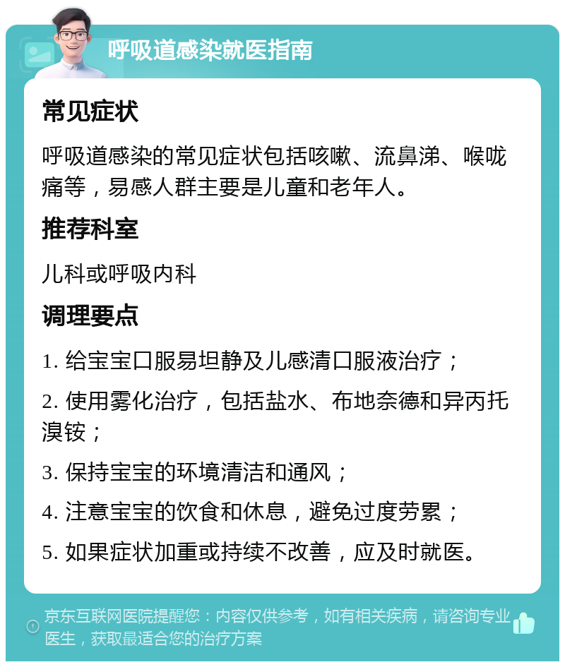 呼吸道感染就医指南 常见症状 呼吸道感染的常见症状包括咳嗽、流鼻涕、喉咙痛等，易感人群主要是儿童和老年人。 推荐科室 儿科或呼吸内科 调理要点 1. 给宝宝口服易坦静及儿感清口服液治疗； 2. 使用雾化治疗，包括盐水、布地奈德和异丙托溴铵； 3. 保持宝宝的环境清洁和通风； 4. 注意宝宝的饮食和休息，避免过度劳累； 5. 如果症状加重或持续不改善，应及时就医。