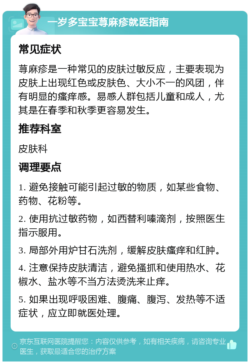 一岁多宝宝荨麻疹就医指南 常见症状 荨麻疹是一种常见的皮肤过敏反应，主要表现为皮肤上出现红色或皮肤色、大小不一的风团，伴有明显的瘙痒感。易感人群包括儿童和成人，尤其是在春季和秋季更容易发生。 推荐科室 皮肤科 调理要点 1. 避免接触可能引起过敏的物质，如某些食物、药物、花粉等。 2. 使用抗过敏药物，如西替利嗪滴剂，按照医生指示服用。 3. 局部外用炉甘石洗剂，缓解皮肤瘙痒和红肿。 4. 注意保持皮肤清洁，避免搔抓和使用热水、花椒水、盐水等不当方法烫洗来止痒。 5. 如果出现呼吸困难、腹痛、腹泻、发热等不适症状，应立即就医处理。