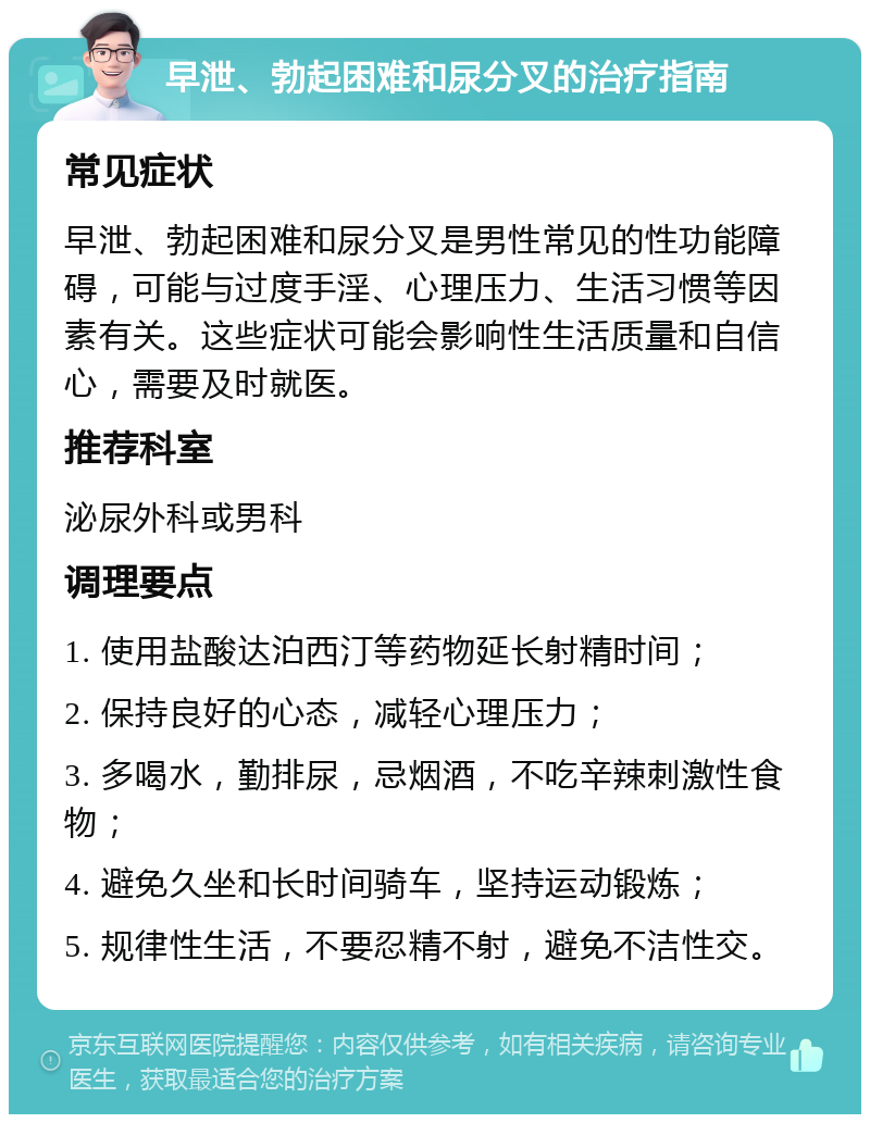 早泄、勃起困难和尿分叉的治疗指南 常见症状 早泄、勃起困难和尿分叉是男性常见的性功能障碍，可能与过度手淫、心理压力、生活习惯等因素有关。这些症状可能会影响性生活质量和自信心，需要及时就医。 推荐科室 泌尿外科或男科 调理要点 1. 使用盐酸达泊西汀等药物延长射精时间； 2. 保持良好的心态，减轻心理压力； 3. 多喝水，勤排尿，忌烟酒，不吃辛辣刺激性食物； 4. 避免久坐和长时间骑车，坚持运动锻炼； 5. 规律性生活，不要忍精不射，避免不洁性交。