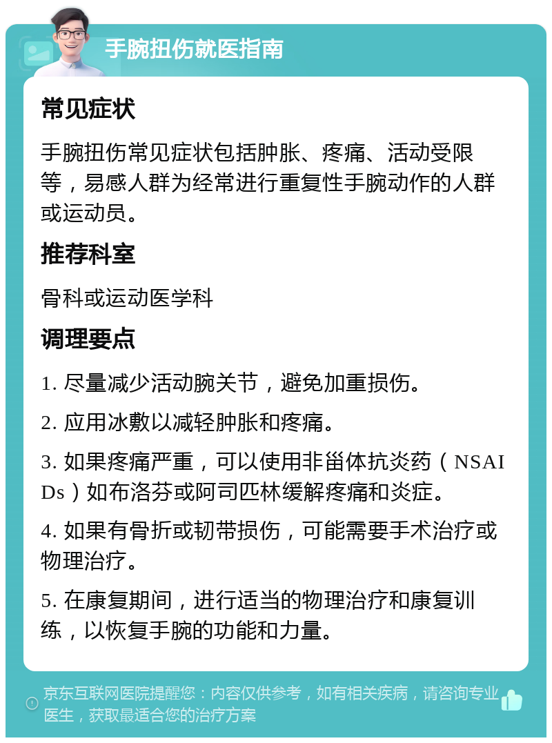 手腕扭伤就医指南 常见症状 手腕扭伤常见症状包括肿胀、疼痛、活动受限等，易感人群为经常进行重复性手腕动作的人群或运动员。 推荐科室 骨科或运动医学科 调理要点 1. 尽量减少活动腕关节，避免加重损伤。 2. 应用冰敷以减轻肿胀和疼痛。 3. 如果疼痛严重，可以使用非甾体抗炎药（NSAIDs）如布洛芬或阿司匹林缓解疼痛和炎症。 4. 如果有骨折或韧带损伤，可能需要手术治疗或物理治疗。 5. 在康复期间，进行适当的物理治疗和康复训练，以恢复手腕的功能和力量。