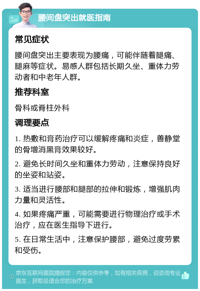 腰间盘突出就医指南 常见症状 腰间盘突出主要表现为腰痛，可能伴随着腿痛、腿麻等症状。易感人群包括长期久坐、重体力劳动者和中老年人群。 推荐科室 骨科或脊柱外科 调理要点 1. 热敷和膏药治疗可以缓解疼痛和炎症，善静堂的骨增消黑膏效果较好。 2. 避免长时间久坐和重体力劳动，注意保持良好的坐姿和站姿。 3. 适当进行腰部和腿部的拉伸和锻炼，增强肌肉力量和灵活性。 4. 如果疼痛严重，可能需要进行物理治疗或手术治疗，应在医生指导下进行。 5. 在日常生活中，注意保护腰部，避免过度劳累和受伤。