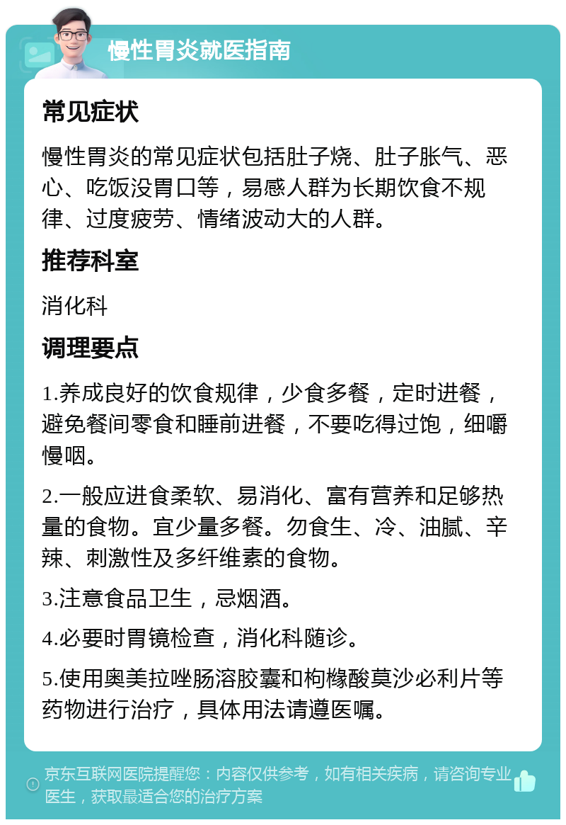 慢性胃炎就医指南 常见症状 慢性胃炎的常见症状包括肚子烧、肚子胀气、恶心、吃饭没胃口等，易感人群为长期饮食不规律、过度疲劳、情绪波动大的人群。 推荐科室 消化科 调理要点 1.养成良好的饮食规律，少食多餐，定时进餐，避免餐间零食和睡前进餐，不要吃得过饱，细嚼慢咽。 2.一般应进食柔软、易消化、富有营养和足够热量的食物。宜少量多餐。勿食生、冷、油腻、辛辣、刺激性及多纤维素的食物。 3.注意食品卫生，忌烟酒。 4.必要时胃镜检查，消化科随诊。 5.使用奥美拉唑肠溶胶囊和枸橼酸莫沙必利片等药物进行治疗，具体用法请遵医嘱。