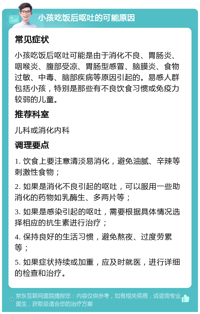 小孩吃饭后呕吐的可能原因 常见症状 小孩吃饭后呕吐可能是由于消化不良、胃肠炎、咽喉炎、腹部受凉、胃肠型感冒、脑膜炎、食物过敏、中毒、脑部疾病等原因引起的。易感人群包括小孩，特别是那些有不良饮食习惯或免疫力较弱的儿童。 推荐科室 儿科或消化内科 调理要点 1. 饮食上要注意清淡易消化，避免油腻、辛辣等刺激性食物； 2. 如果是消化不良引起的呕吐，可以服用一些助消化的药物如乳酶生、多两片等； 3. 如果是感染引起的呕吐，需要根据具体情况选择相应的抗生素进行治疗； 4. 保持良好的生活习惯，避免熬夜、过度劳累等； 5. 如果症状持续或加重，应及时就医，进行详细的检查和治疗。