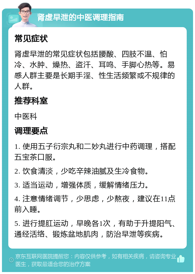 肾虚早泄的中医调理指南 常见症状 肾虚早泄的常见症状包括腰酸、四肢不温、怕冷、水肿、燥热、盗汗、耳鸣、手脚心热等。易感人群主要是长期手淫、性生活频繁或不规律的人群。 推荐科室 中医科 调理要点 1. 使用五子衍宗丸和二妙丸进行中药调理，搭配五宝茶口服。 2. 饮食清淡，少吃辛辣油腻及生冷食物。 3. 适当运动，增强体质，缓解情绪压力。 4. 注意情绪调节，少思虑，少熬夜，建议在11点前入睡。 5. 进行提肛运动，早晚各1次，有助于升提阳气、通经活络、锻炼盆地肌肉，防治早泄等疾病。