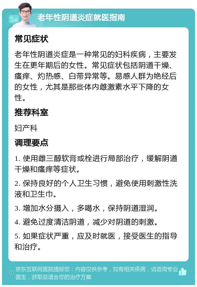 老年性阴道炎症就医指南 常见症状 老年性阴道炎症是一种常见的妇科疾病，主要发生在更年期后的女性。常见症状包括阴道干燥、瘙痒、灼热感、白带异常等。易感人群为绝经后的女性，尤其是那些体内雌激素水平下降的女性。 推荐科室 妇产科 调理要点 1. 使用雌三醇软膏或栓进行局部治疗，缓解阴道干燥和瘙痒等症状。 2. 保持良好的个人卫生习惯，避免使用刺激性洗液和卫生巾。 3. 增加水分摄入，多喝水，保持阴道湿润。 4. 避免过度清洁阴道，减少对阴道的刺激。 5. 如果症状严重，应及时就医，接受医生的指导和治疗。