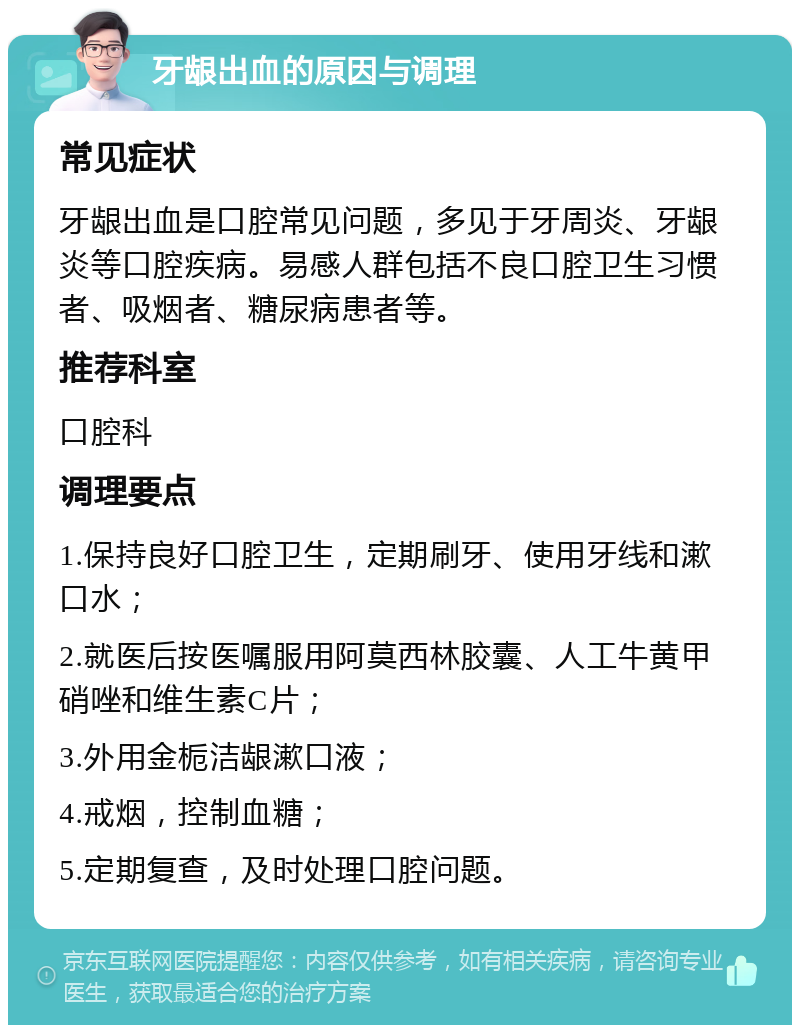 牙龈出血的原因与调理 常见症状 牙龈出血是口腔常见问题，多见于牙周炎、牙龈炎等口腔疾病。易感人群包括不良口腔卫生习惯者、吸烟者、糖尿病患者等。 推荐科室 口腔科 调理要点 1.保持良好口腔卫生，定期刷牙、使用牙线和漱口水； 2.就医后按医嘱服用阿莫西林胶囊、人工牛黄甲硝唑和维生素C片； 3.外用金栀洁龈漱口液； 4.戒烟，控制血糖； 5.定期复查，及时处理口腔问题。