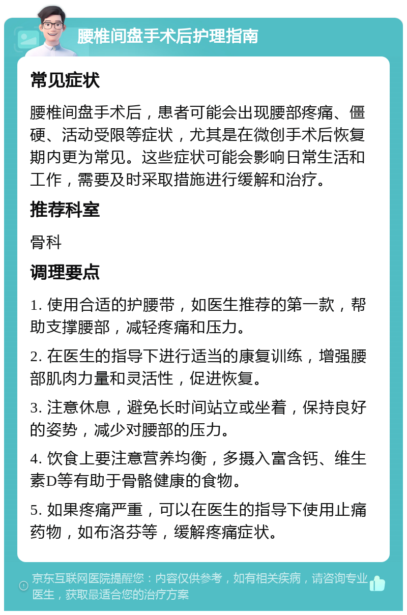 腰椎间盘手术后护理指南 常见症状 腰椎间盘手术后，患者可能会出现腰部疼痛、僵硬、活动受限等症状，尤其是在微创手术后恢复期内更为常见。这些症状可能会影响日常生活和工作，需要及时采取措施进行缓解和治疗。 推荐科室 骨科 调理要点 1. 使用合适的护腰带，如医生推荐的第一款，帮助支撑腰部，减轻疼痛和压力。 2. 在医生的指导下进行适当的康复训练，增强腰部肌肉力量和灵活性，促进恢复。 3. 注意休息，避免长时间站立或坐着，保持良好的姿势，减少对腰部的压力。 4. 饮食上要注意营养均衡，多摄入富含钙、维生素D等有助于骨骼健康的食物。 5. 如果疼痛严重，可以在医生的指导下使用止痛药物，如布洛芬等，缓解疼痛症状。