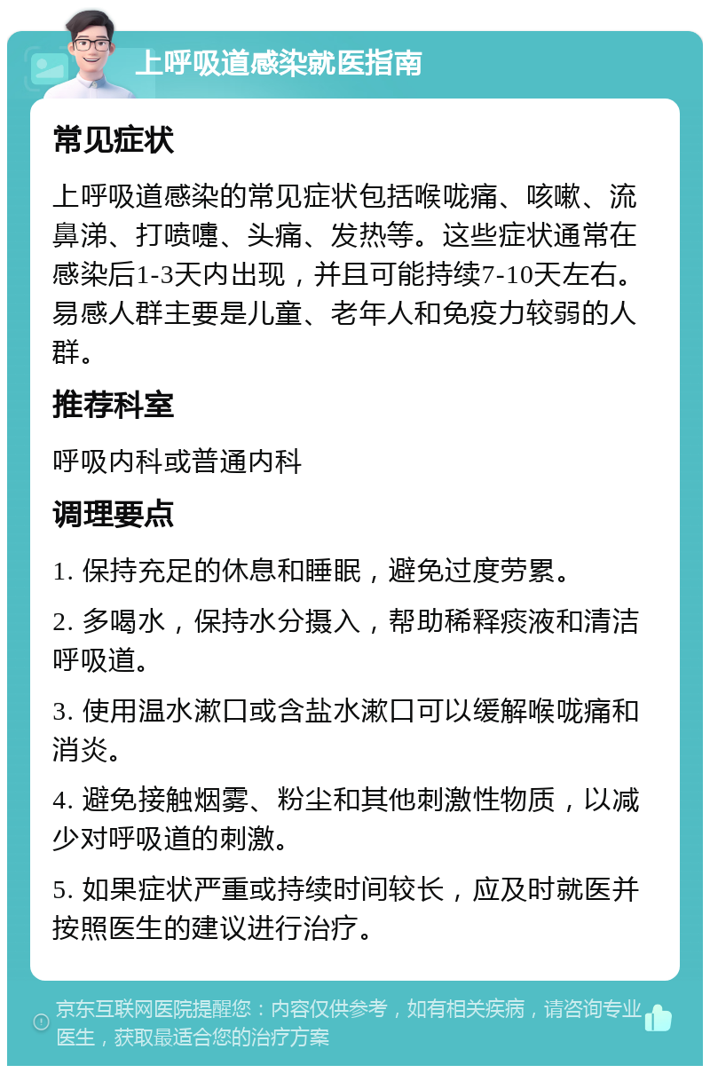 上呼吸道感染就医指南 常见症状 上呼吸道感染的常见症状包括喉咙痛、咳嗽、流鼻涕、打喷嚏、头痛、发热等。这些症状通常在感染后1-3天内出现，并且可能持续7-10天左右。易感人群主要是儿童、老年人和免疫力较弱的人群。 推荐科室 呼吸内科或普通内科 调理要点 1. 保持充足的休息和睡眠，避免过度劳累。 2. 多喝水，保持水分摄入，帮助稀释痰液和清洁呼吸道。 3. 使用温水漱口或含盐水漱口可以缓解喉咙痛和消炎。 4. 避免接触烟雾、粉尘和其他刺激性物质，以减少对呼吸道的刺激。 5. 如果症状严重或持续时间较长，应及时就医并按照医生的建议进行治疗。