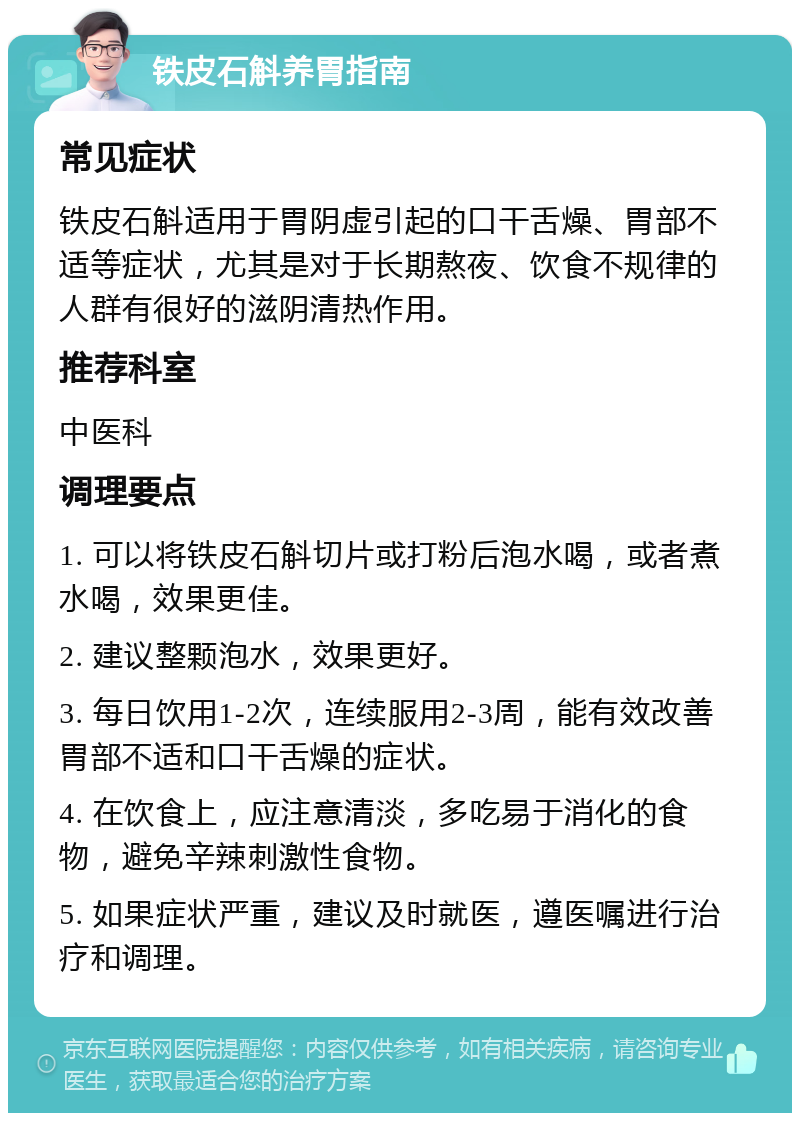 铁皮石斛养胃指南 常见症状 铁皮石斛适用于胃阴虚引起的口干舌燥、胃部不适等症状，尤其是对于长期熬夜、饮食不规律的人群有很好的滋阴清热作用。 推荐科室 中医科 调理要点 1. 可以将铁皮石斛切片或打粉后泡水喝，或者煮水喝，效果更佳。 2. 建议整颗泡水，效果更好。 3. 每日饮用1-2次，连续服用2-3周，能有效改善胃部不适和口干舌燥的症状。 4. 在饮食上，应注意清淡，多吃易于消化的食物，避免辛辣刺激性食物。 5. 如果症状严重，建议及时就医，遵医嘱进行治疗和调理。