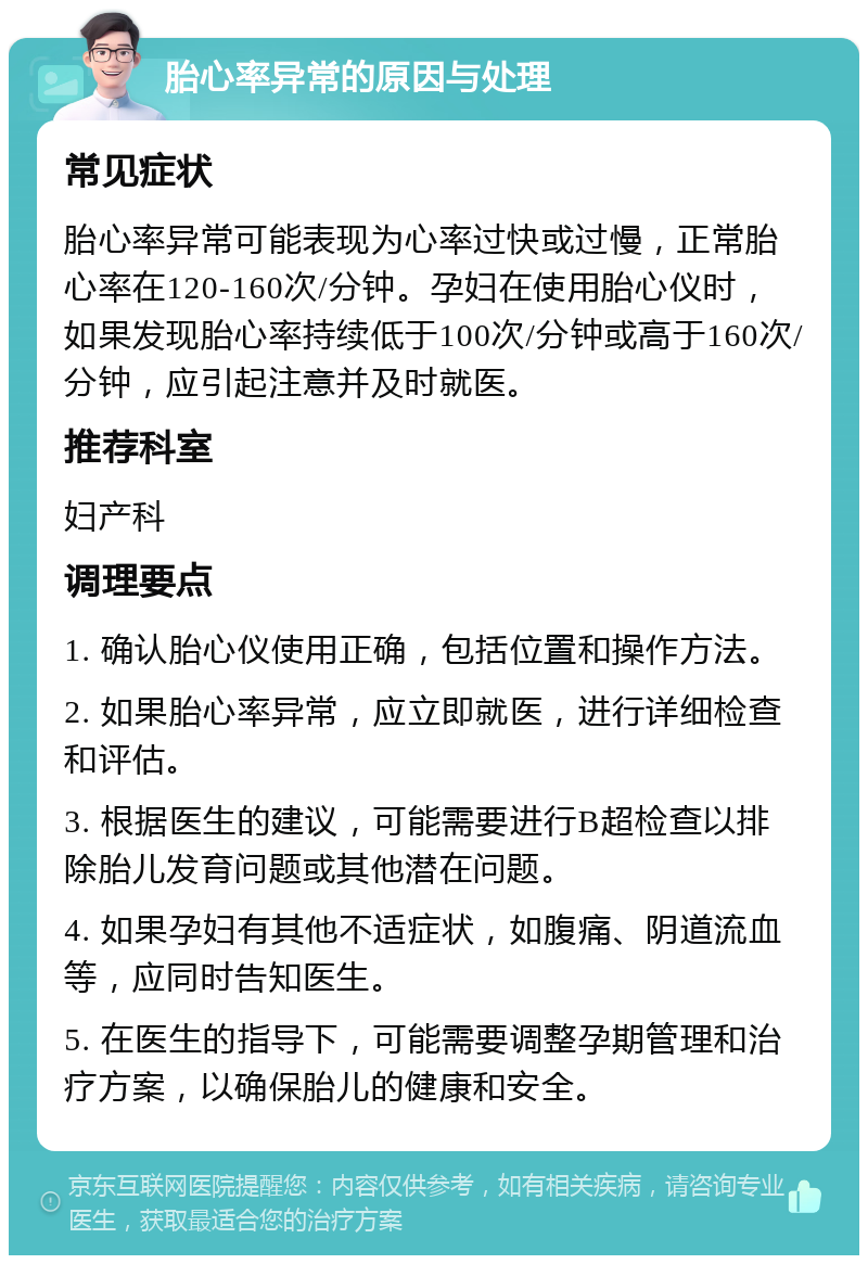 胎心率异常的原因与处理 常见症状 胎心率异常可能表现为心率过快或过慢，正常胎心率在120-160次/分钟。孕妇在使用胎心仪时，如果发现胎心率持续低于100次/分钟或高于160次/分钟，应引起注意并及时就医。 推荐科室 妇产科 调理要点 1. 确认胎心仪使用正确，包括位置和操作方法。 2. 如果胎心率异常，应立即就医，进行详细检查和评估。 3. 根据医生的建议，可能需要进行B超检查以排除胎儿发育问题或其他潜在问题。 4. 如果孕妇有其他不适症状，如腹痛、阴道流血等，应同时告知医生。 5. 在医生的指导下，可能需要调整孕期管理和治疗方案，以确保胎儿的健康和安全。