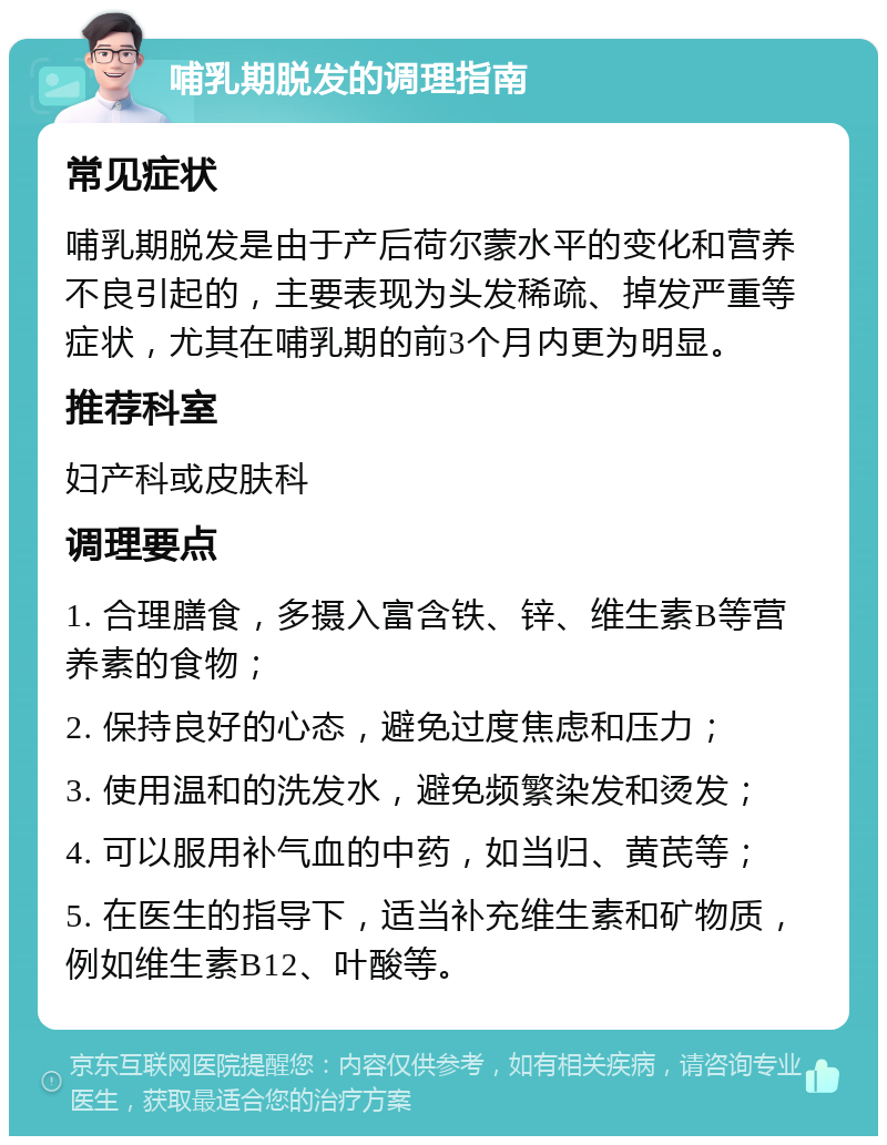 哺乳期脱发的调理指南 常见症状 哺乳期脱发是由于产后荷尔蒙水平的变化和营养不良引起的，主要表现为头发稀疏、掉发严重等症状，尤其在哺乳期的前3个月内更为明显。 推荐科室 妇产科或皮肤科 调理要点 1. 合理膳食，多摄入富含铁、锌、维生素B等营养素的食物； 2. 保持良好的心态，避免过度焦虑和压力； 3. 使用温和的洗发水，避免频繁染发和烫发； 4. 可以服用补气血的中药，如当归、黄芪等； 5. 在医生的指导下，适当补充维生素和矿物质，例如维生素B12、叶酸等。