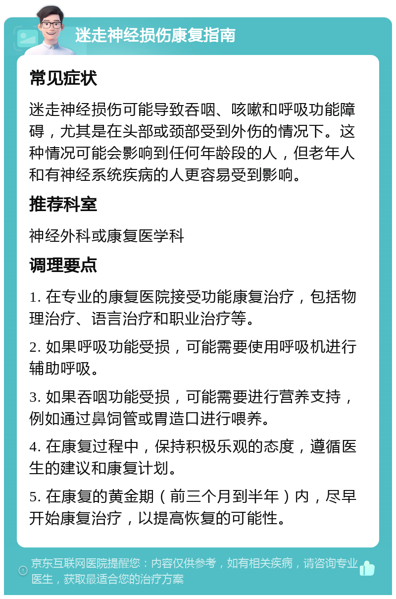 迷走神经损伤康复指南 常见症状 迷走神经损伤可能导致吞咽、咳嗽和呼吸功能障碍，尤其是在头部或颈部受到外伤的情况下。这种情况可能会影响到任何年龄段的人，但老年人和有神经系统疾病的人更容易受到影响。 推荐科室 神经外科或康复医学科 调理要点 1. 在专业的康复医院接受功能康复治疗，包括物理治疗、语言治疗和职业治疗等。 2. 如果呼吸功能受损，可能需要使用呼吸机进行辅助呼吸。 3. 如果吞咽功能受损，可能需要进行营养支持，例如通过鼻饲管或胃造口进行喂养。 4. 在康复过程中，保持积极乐观的态度，遵循医生的建议和康复计划。 5. 在康复的黄金期（前三个月到半年）内，尽早开始康复治疗，以提高恢复的可能性。